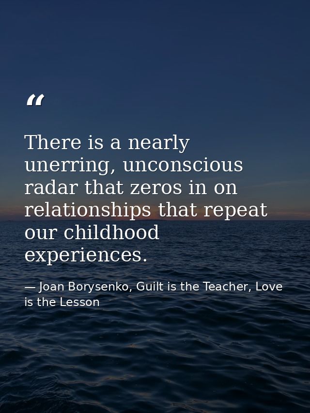 There is a nearly unerring, unconscious radar that zeros in on relationships that repeat our childhood experiences. — Joan Borysenko, Guilt is the Teacher, Love is the Lesson