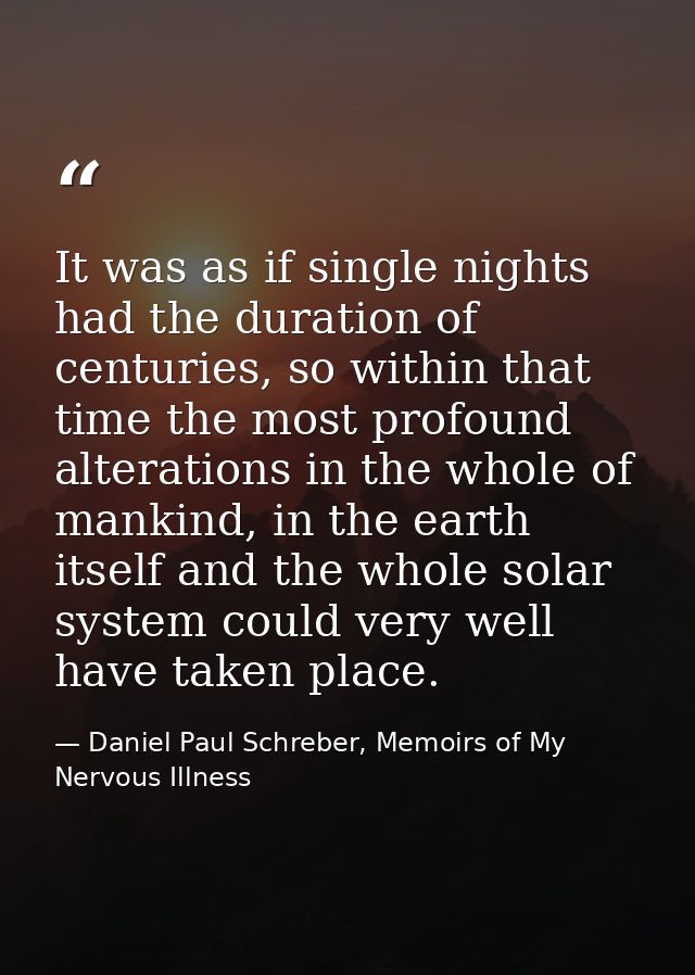 It was as if single nights had the duration of centuries, so within that time the most profound alterations in the whole — Daniel Paul Schreber, Memoirs of My Nervous Illness