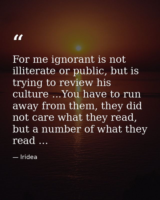 For me ignorant is not illiterate or public, but is trying to review his culture ...You have to run away from them, they — Iridea