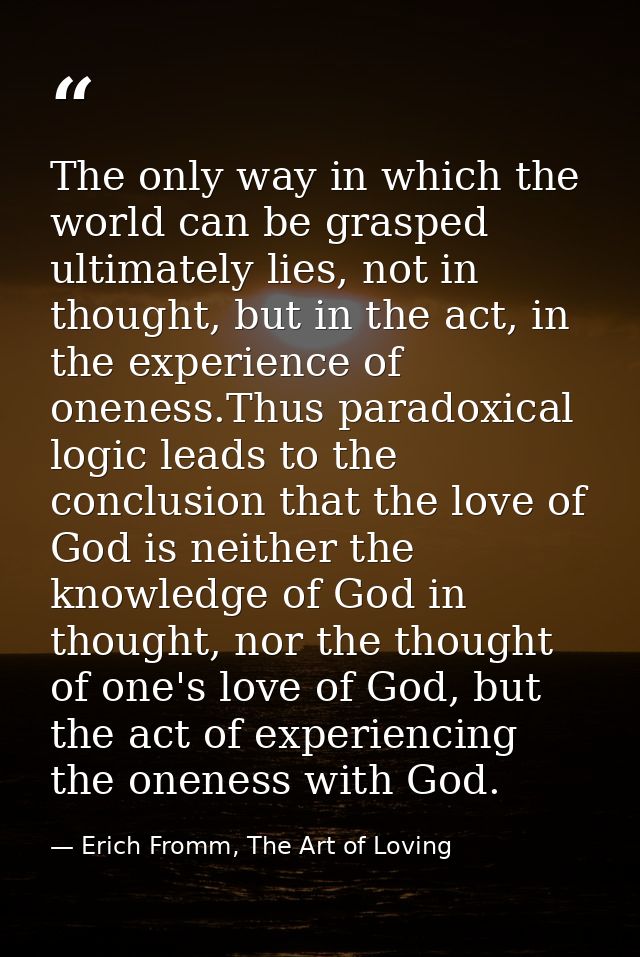 The only way in which the world can be grasped ultimately lies, not in thought, but in the act, in the experience of one — Erich Fromm, The Art of Loving
