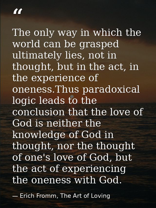 The only way in which the world can be grasped ultimately lies, not in thought, but in the act, in the experience of one — Erich Fromm, The Art of Loving
