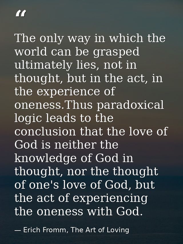 The only way in which the world can be grasped ultimately lies, not in thought, but in the act, in the experience of one — Erich Fromm, The Art of Loving