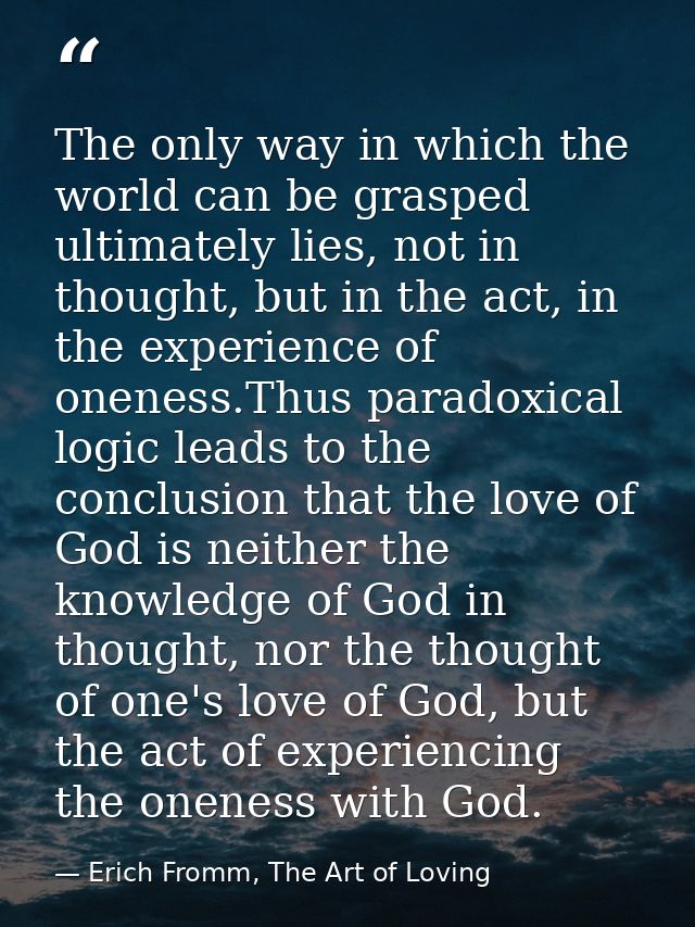 The only way in which the world can be grasped ultimately lies, not in thought, but in the act, in the experience of one — Erich Fromm, The Art of Loving