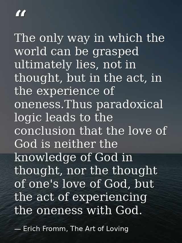 The only way in which the world can be grasped ultimately lies, not in thought, but in the act, in the experience of one — Erich Fromm, The Art of Loving