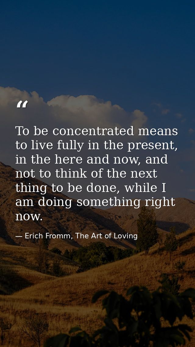 To be concentrated means to live fully in the present, in the here and now, and not to think of the next thing to be don — Erich Fromm, The Art of Loving