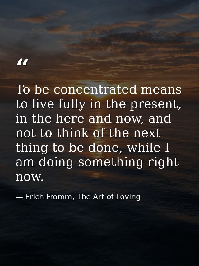 To be concentrated means to live fully in the present, in the here and now, and not to think of the next thing to be don — Erich Fromm, The Art of Loving