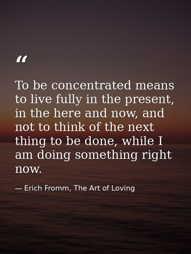 To be concentrated means to live fully in the present, in the here and now, and not to think of the next thing to be don — Erich Fromm, The Art of Loving
