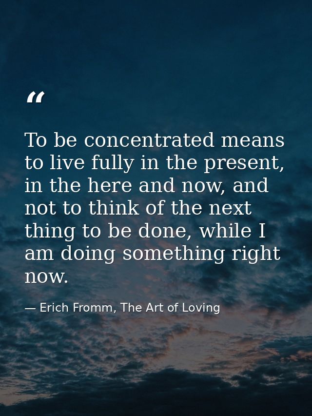 To be concentrated means to live fully in the present, in the here and now, and not to think of the next thing to be don — Erich Fromm, The Art of Loving