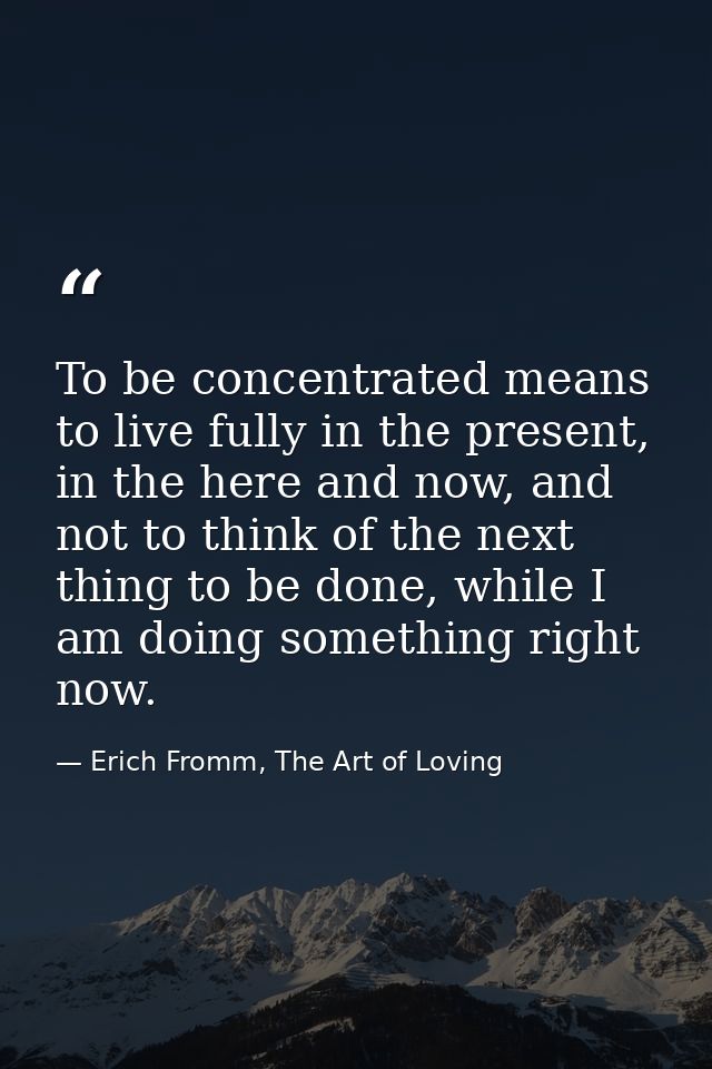 To be concentrated means to live fully in the present, in the here and now, and not to think of the next thing to be don — Erich Fromm, The Art of Loving