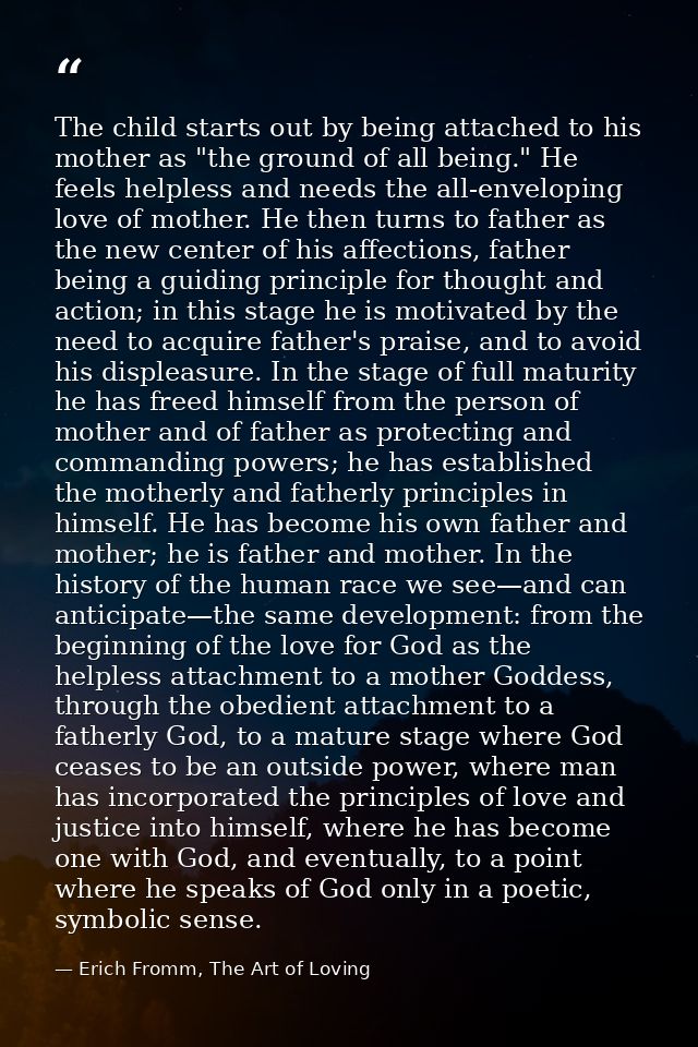 The child starts out by being attached to his mother as "the ground of all being." He feels helpless and needs the all-e — Erich Fromm, The Art of Loving