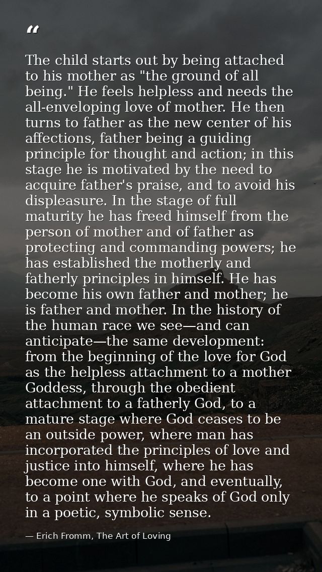 The child starts out by being attached to his mother as "the ground of all being." He feels helpless and needs the all-e — Erich Fromm, The Art of Loving