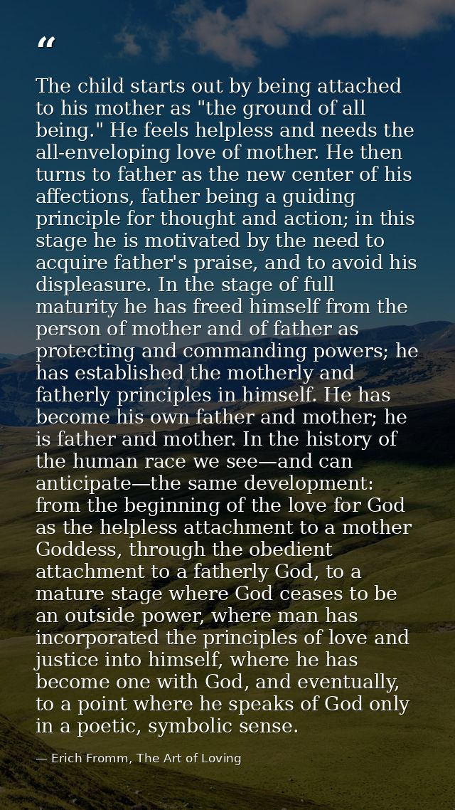 The child starts out by being attached to his mother as "the ground of all being." He feels helpless and needs the all-e — Erich Fromm, The Art of Loving