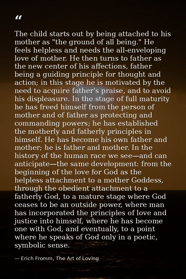 The child starts out by being attached to his mother as "the ground of all being." He feels helpless and needs the all-e — Erich Fromm, The Art of Loving