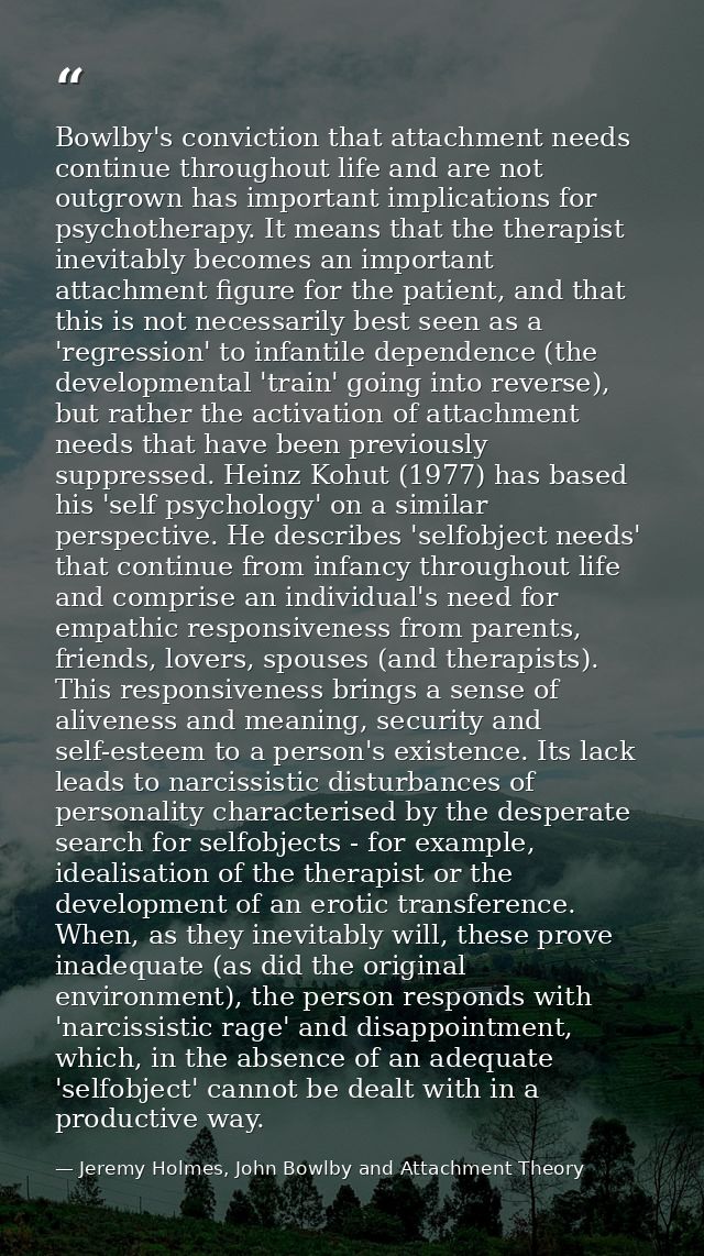 Bowlby's conviction that attachment needs continue throughout life and are not outgrown has important implications for p — Jeremy Holmes, John Bowlby and Attachment Theory
