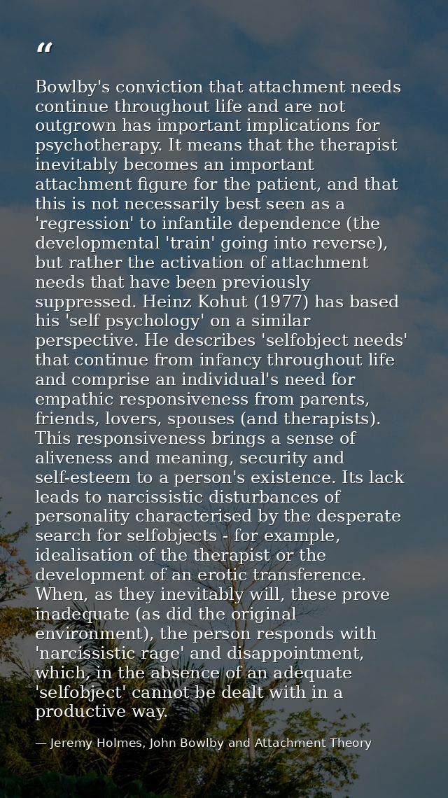 Bowlby's conviction that attachment needs continue throughout life and are not outgrown has important implications for p — Jeremy Holmes, John Bowlby and Attachment Theory
