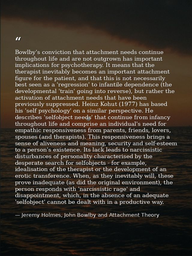 Bowlby's conviction that attachment needs continue throughout life and are not outgrown has important implications for p — Jeremy Holmes, John Bowlby and Attachment Theory
