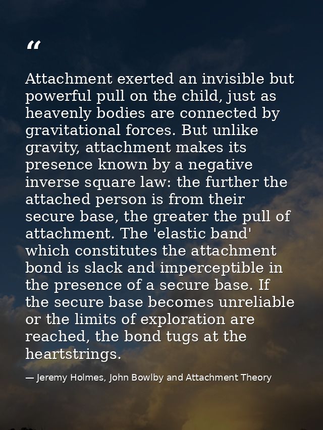 Attachment exerted an invisible but powerful pull on the child, just as heavenly bodies are connected by gravitational f — Jeremy Holmes, John Bowlby and Attachment Theory