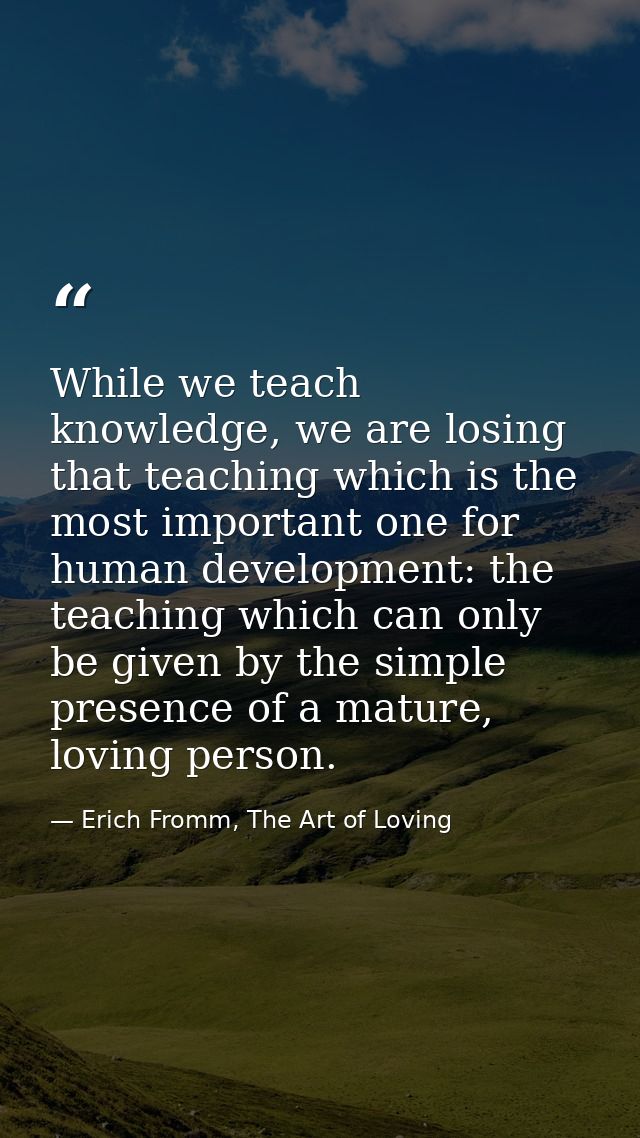 While we teach knowledge, we are losing that teaching which is the most important one for human development: the teachin — Erich Fromm, The Art of Loving