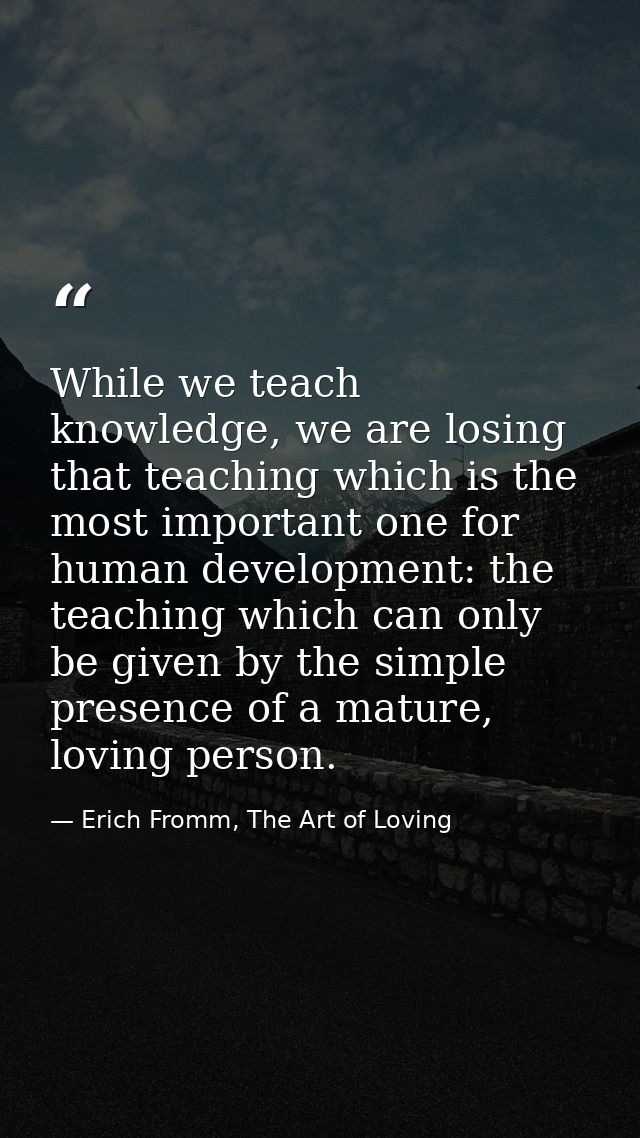 While we teach knowledge, we are losing that teaching which is the most important one for human development: the teachin — Erich Fromm, The Art of Loving