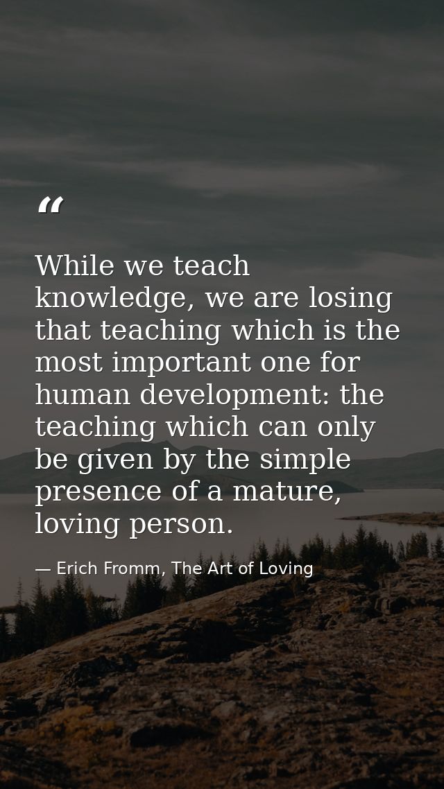 While we teach knowledge, we are losing that teaching which is the most important one for human development: the teachin — Erich Fromm, The Art of Loving