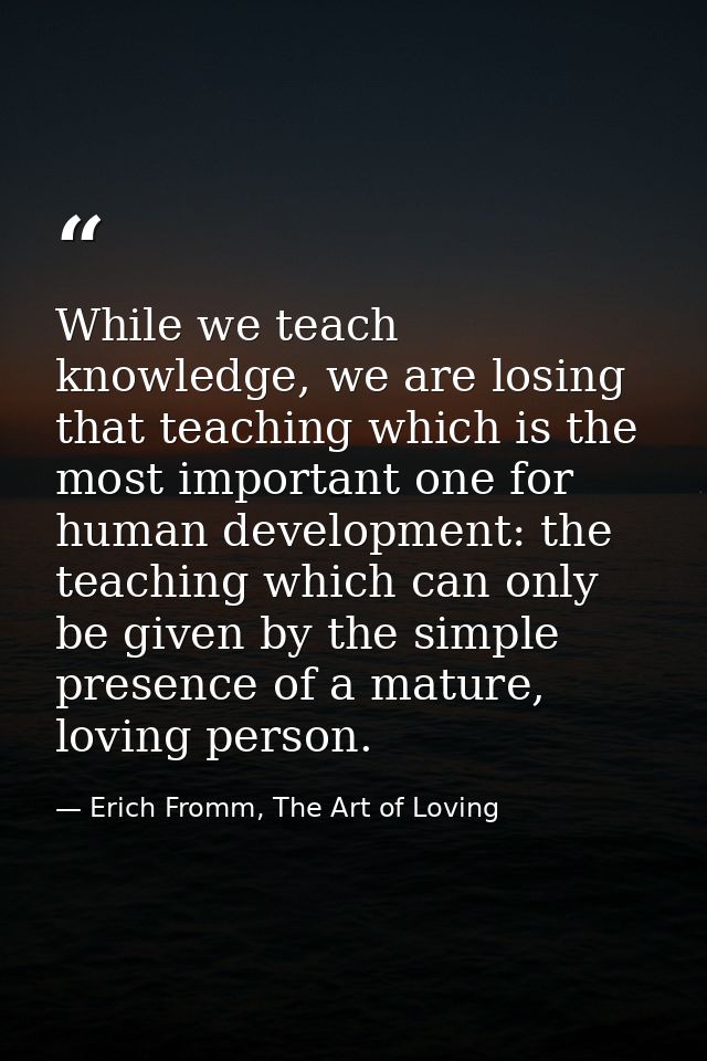 While we teach knowledge, we are losing that teaching which is the most important one for human development: the teachin — Erich Fromm, The Art of Loving