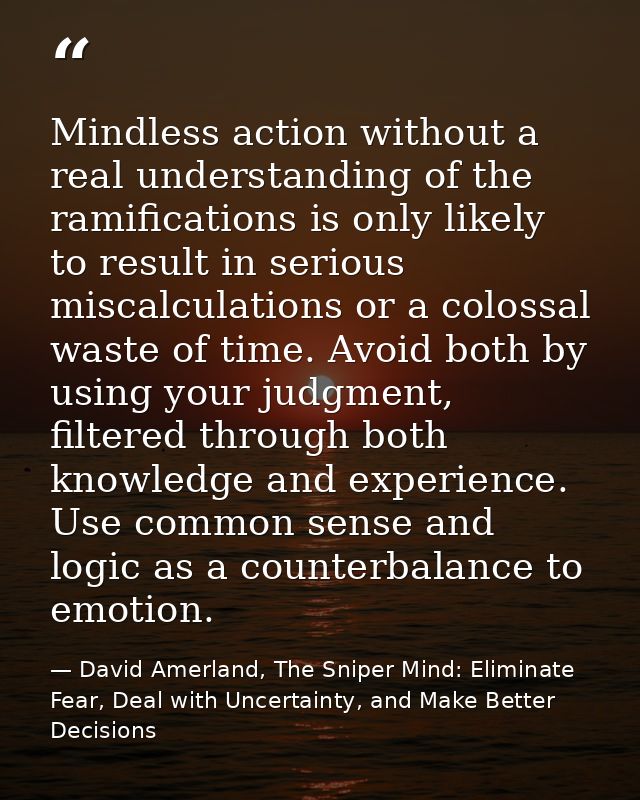 Mindless action without a real understanding of the ramifications is only likely to result in serious miscalculations or — David Amerland, The Sniper Mind: Eliminate Fear, Deal with Uncertainty, and Make Better Decisions