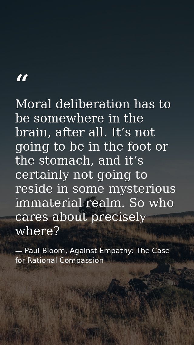 Moral deliberation has to be somewhere in the brain, after all. It’s not going to be in the foot or the stomach, and it’ — Paul Bloom, Against Empathy: The Case for Rational Compassion