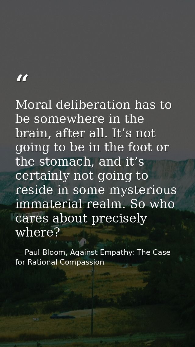 Moral deliberation has to be somewhere in the brain, after all. It’s not going to be in the foot or the stomach, and it’ — Paul Bloom, Against Empathy: The Case for Rational Compassion