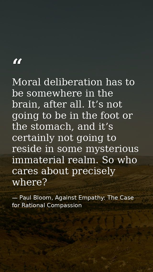 Moral deliberation has to be somewhere in the brain, after all. It’s not going to be in the foot or the stomach, and it’ — Paul Bloom, Against Empathy: The Case for Rational Compassion