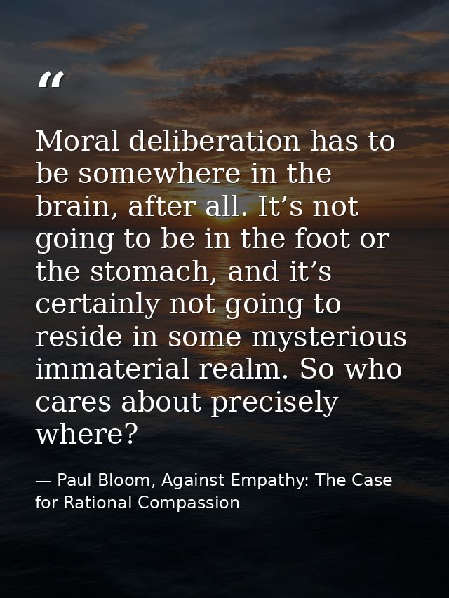 Moral deliberation has to be somewhere in the brain, after all. It’s not going to be in the foot or the stomach, and it’ — Paul Bloom, Against Empathy: The Case for Rational Compassion