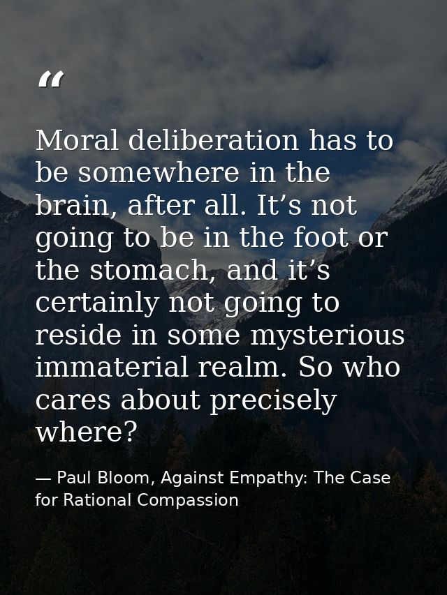 Moral deliberation has to be somewhere in the brain, after all. It’s not going to be in the foot or the stomach, and it’ — Paul Bloom, Against Empathy: The Case for Rational Compassion