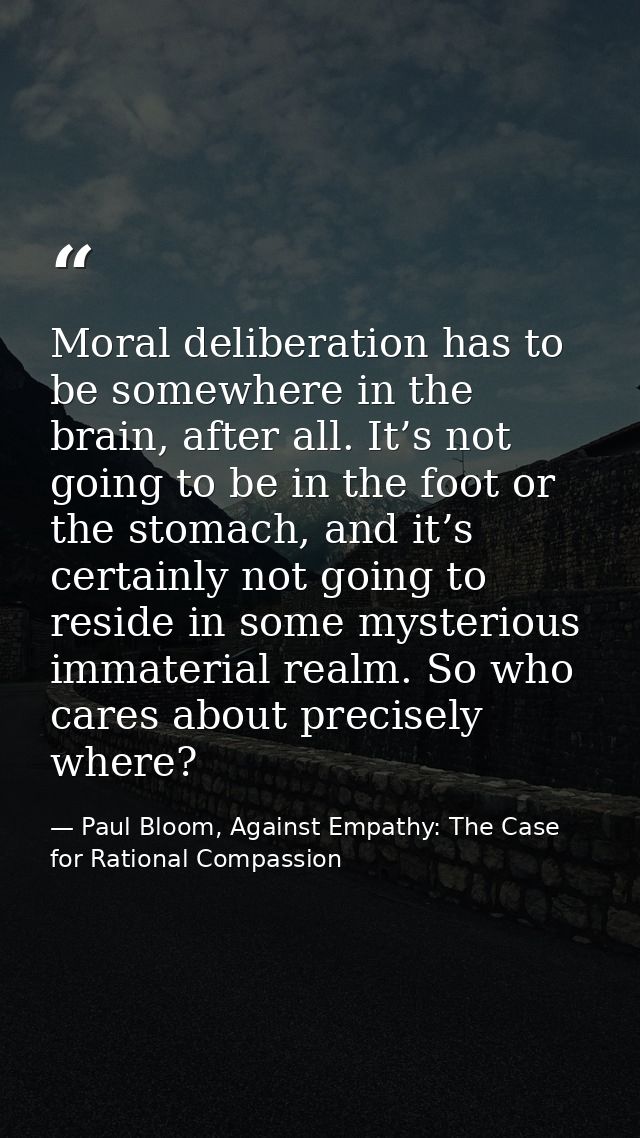 Moral deliberation has to be somewhere in the brain, after all. It’s not going to be in the foot or the stomach, and it’ — Paul Bloom, Against Empathy: The Case for Rational Compassion