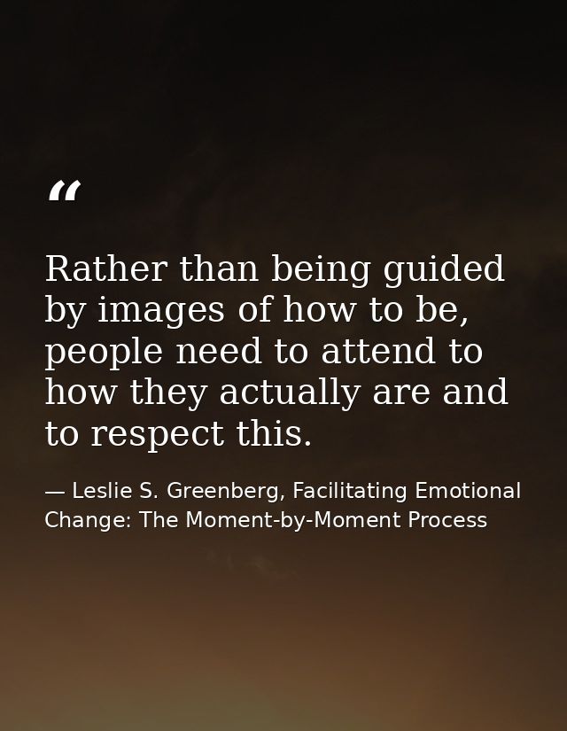 Rather than being guided by images of how to be, people need to attend to how they actually are and to respect this. — Leslie S. Greenberg, Facilitating Emotional Change: The Moment-by-Moment Process