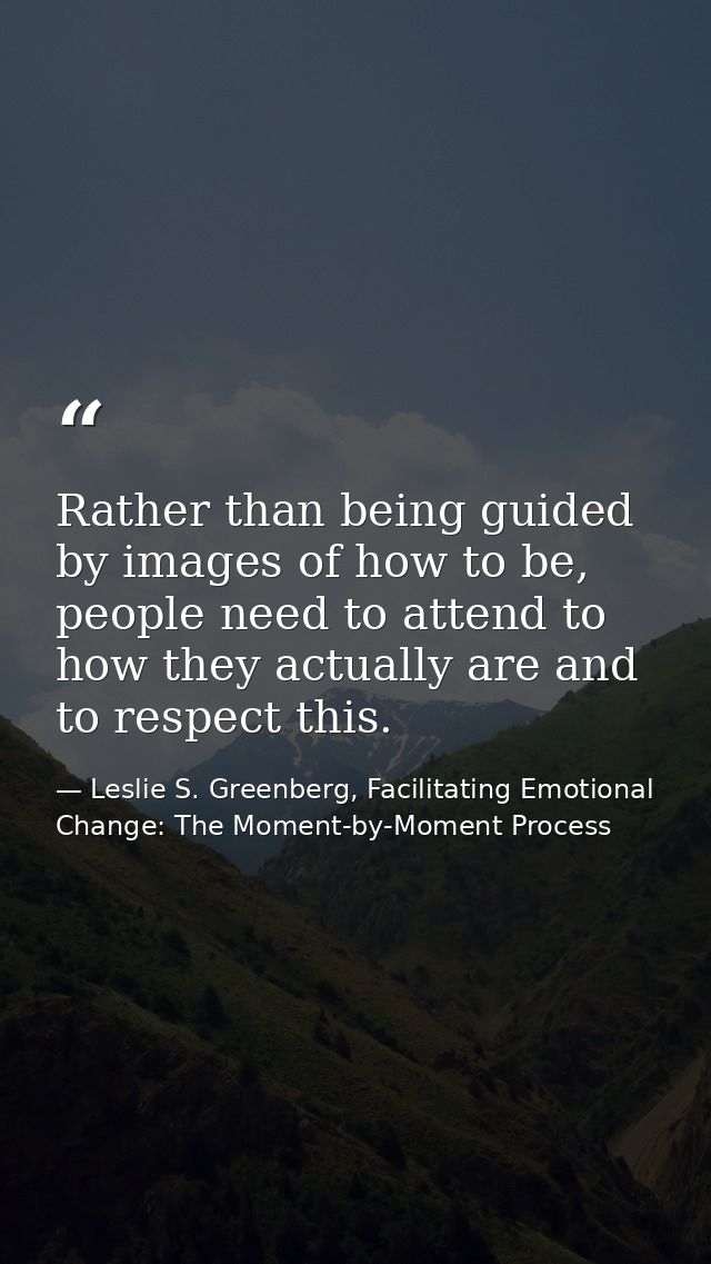 Rather than being guided by images of how to be, people need to attend to how they actually are and to respect this. — Leslie S. Greenberg, Facilitating Emotional Change: The Moment-by-Moment Process