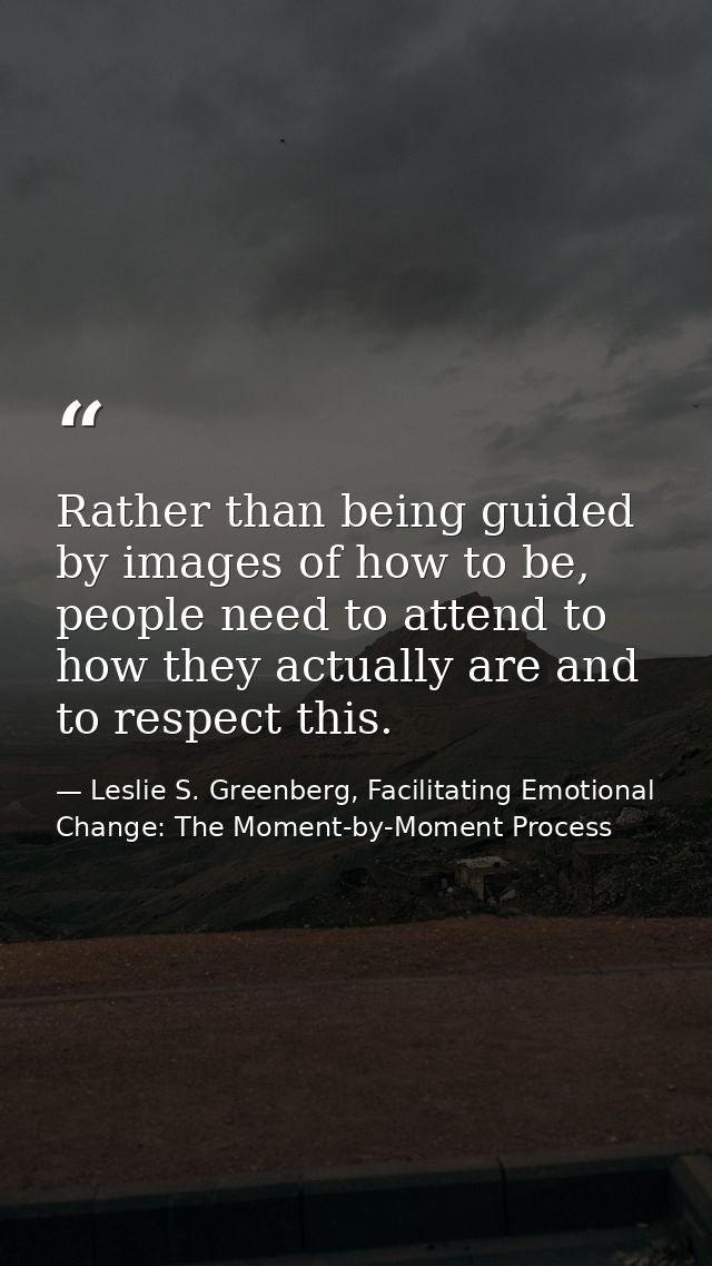 Rather than being guided by images of how to be, people need to attend to how they actually are and to respect this. — Leslie S. Greenberg, Facilitating Emotional Change: The Moment-by-Moment Process