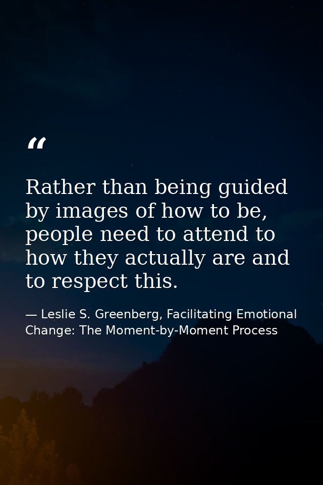Rather than being guided by images of how to be, people need to attend to how they actually are and to respect this. — Leslie S. Greenberg, Facilitating Emotional Change: The Moment-by-Moment Process