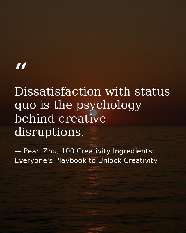 Dissatisfaction with status quo is the psychology behind creative disruptions. — Pearl Zhu, 100 Creativity Ingredients: Everyone's Playbook to Unlock Creativity