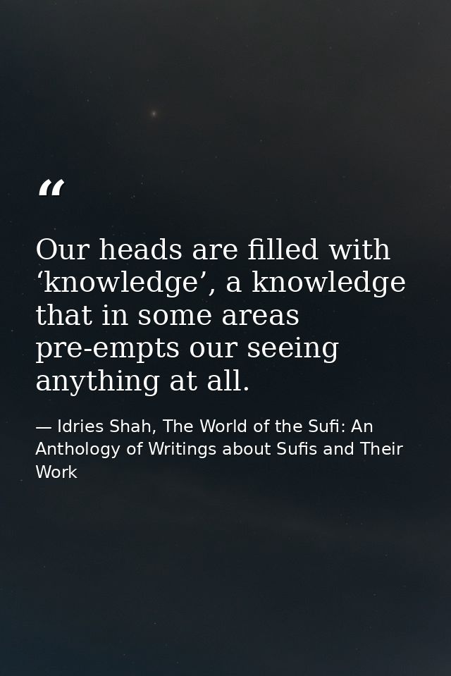 Our heads are filled with ‘knowledge’, a knowledge that in some areas pre-empts our seeing anything at all. — Idries Shah, The World of the Sufi: An Anthology of Writings about Sufis and Their Work