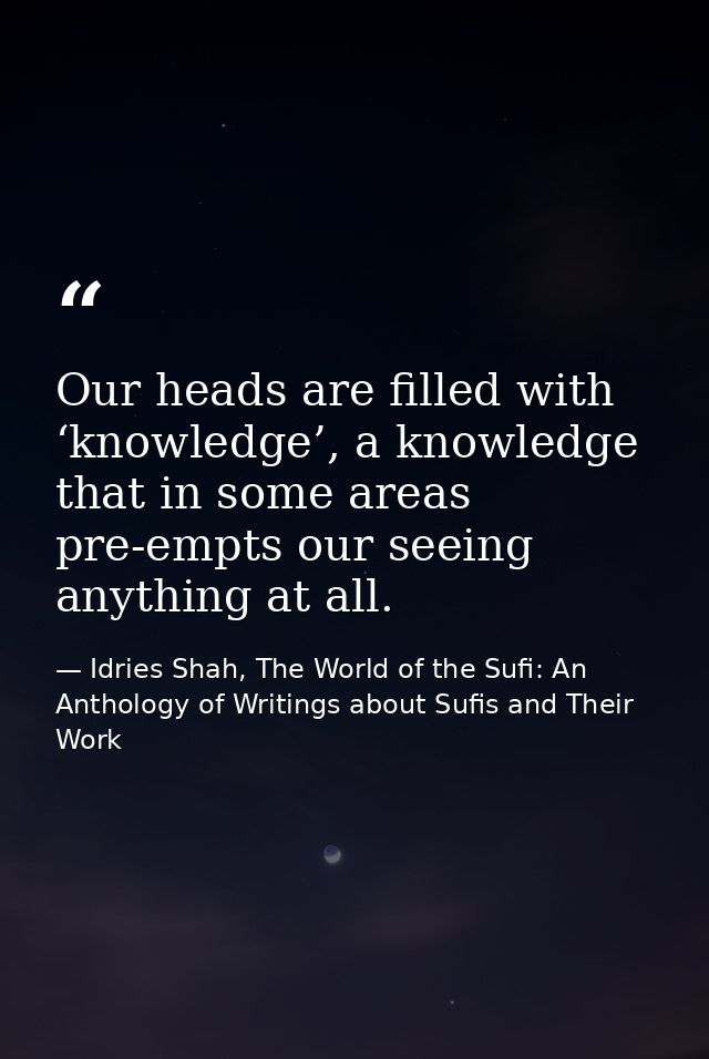 Our heads are filled with ‘knowledge’, a knowledge that in some areas pre-empts our seeing anything at all. — Idries Shah, The World of the Sufi: An Anthology of Writings about Sufis and Their Work