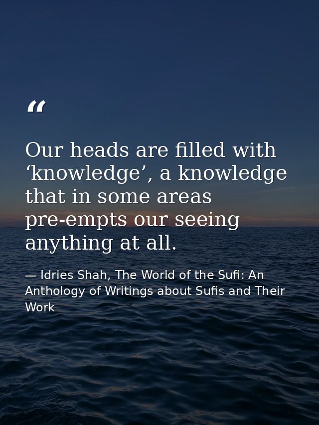 Our heads are filled with ‘knowledge’, a knowledge that in some areas pre-empts our seeing anything at all. — Idries Shah, The World of the Sufi: An Anthology of Writings about Sufis and Their Work