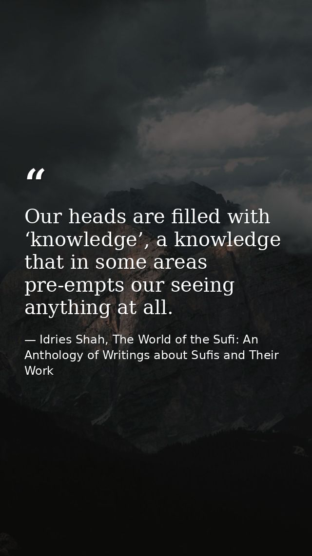 Our heads are filled with ‘knowledge’, a knowledge that in some areas pre-empts our seeing anything at all. — Idries Shah, The World of the Sufi: An Anthology of Writings about Sufis and Their Work
