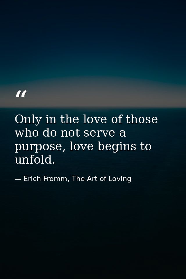 Only in the love of those who do not serve a purpose, love begins to unfold. — Erich Fromm, The Art of Loving