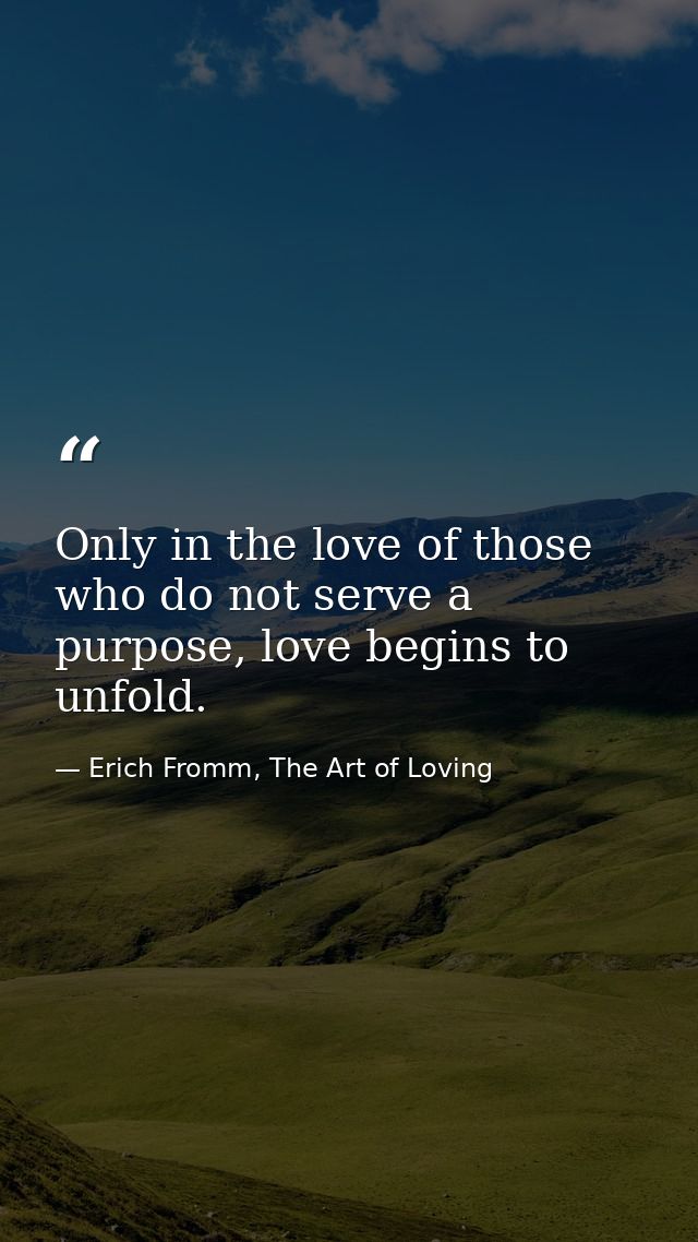 Only in the love of those who do not serve a purpose, love begins to unfold. — Erich Fromm, The Art of Loving