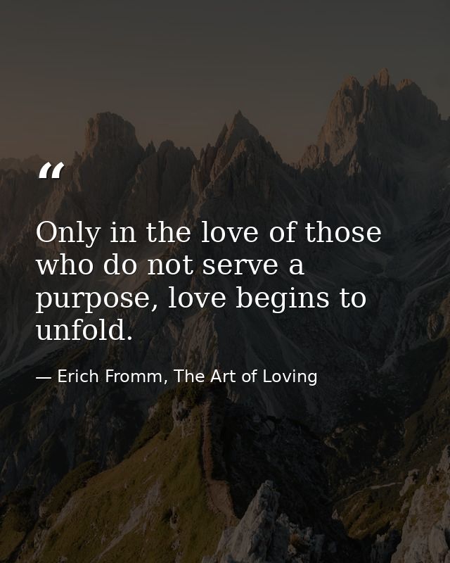 Only in the love of those who do not serve a purpose, love begins to unfold. — Erich Fromm, The Art of Loving
