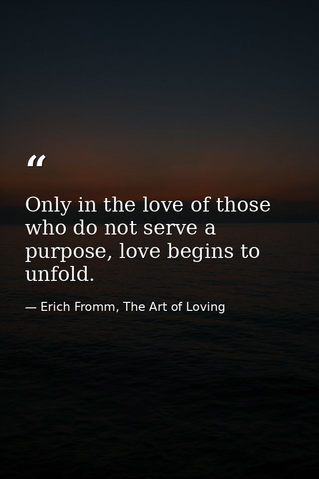 Only in the love of those who do not serve a purpose, love begins to unfold. — Erich Fromm, The Art of Loving