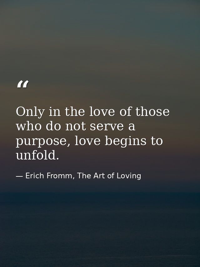 Only in the love of those who do not serve a purpose, love begins to unfold. — Erich Fromm, The Art of Loving