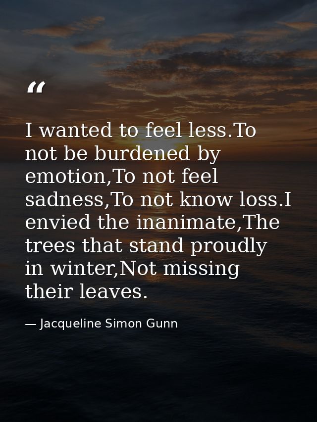 I wanted to feel less.To not be burdened by emotion,To not feel sadness,To not know loss.I envied the inanimate,The tree — Jacqueline Simon Gunn
