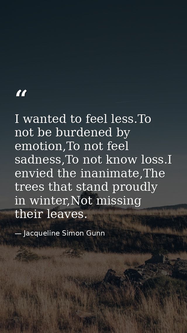 I wanted to feel less.To not be burdened by emotion,To not feel sadness,To not know loss.I envied the inanimate,The tree — Jacqueline Simon Gunn