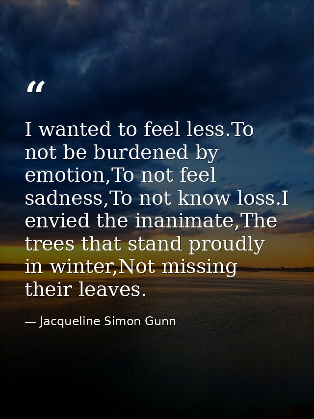 I wanted to feel less.To not be burdened by emotion,To not feel sadness,To not know loss.I envied the inanimate,The tree — Jacqueline Simon Gunn