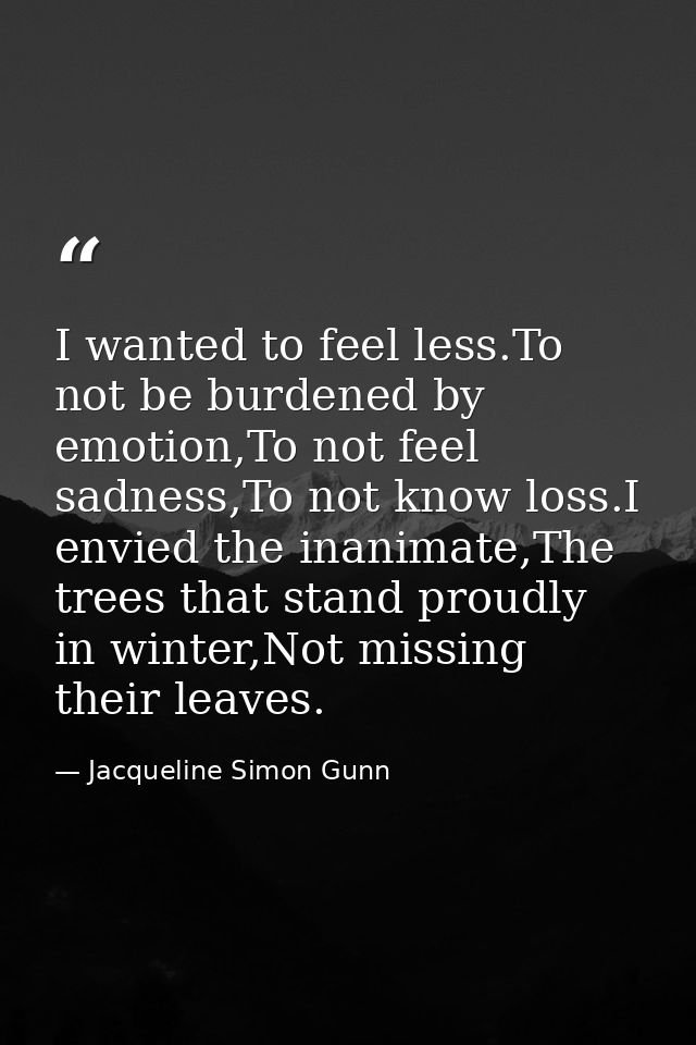 I wanted to feel less.To not be burdened by emotion,To not feel sadness,To not know loss.I envied the inanimate,The tree — Jacqueline Simon Gunn